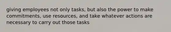 giving employees not only tasks, but also the power to make commitments, use resources, and take whatever actions are necessary to carry out those tasks