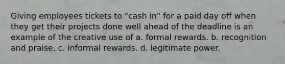 Giving employees tickets to "cash in" for a paid day off when they get their projects done well ahead of the deadline is an example of the creative use of a. formal rewards. b. recognition and praise. c. informal rewards. d. legitimate power.