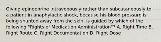 Giving epinephrine intravenously rather than subcutaneously to a patient in anaphylactic​ shock, because his blood pressure is being shunted away from the​ skin, is guided by which of the following​ "Rights of Medication​ Administration"? A. Right Time B. Right Route C. Right Documentation D. Right Dose