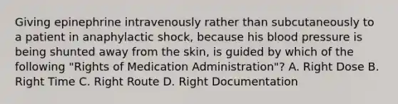 Giving epinephrine intravenously rather than subcutaneously to a patient in anaphylactic​ shock, because his blood pressure is being shunted away from the​ skin, is guided by which of the following​ "Rights of Medication​ Administration"? A. Right Dose B. Right Time C. Right Route D. Right Documentation