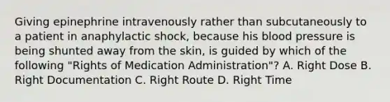 Giving epinephrine intravenously rather than subcutaneously to a patient in anaphylactic​ shock, because his blood pressure is being shunted away from the​ skin, is guided by which of the following​ "Rights of Medication​ Administration"? A. Right Dose B. Right Documentation C. Right Route D. Right Time