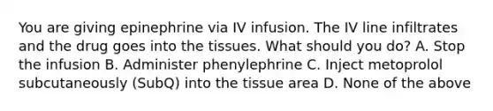 You are giving epinephrine via IV infusion. The IV line infiltrates and the drug goes into the tissues. What should you do? A. Stop the infusion B. Administer phenylephrine C. Inject metoprolol subcutaneously (SubQ) into the tissue area D. None of the above