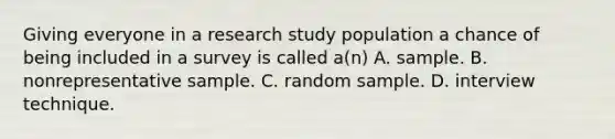 Giving everyone in a research study population a chance of being included in a survey is called a(n) A. sample. B. nonrepresentative sample. C. random sample. D. interview technique.