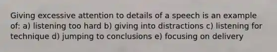 Giving excessive attention to details of a speech is an example of: a) listening too hard b) giving into distractions c) listening for technique d) jumping to conclusions e) focusing on delivery