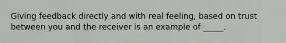 Giving feedback directly and with real feeling, based on trust between you and the receiver is an example of _____.