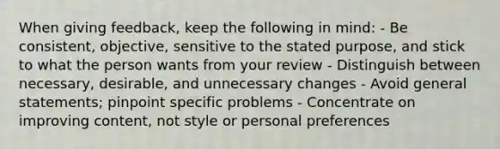 When giving feedback, keep the following in mind: - Be consistent, objective, sensitive to the stated purpose, and stick to what the person wants from your review - Distinguish between necessary, desirable, and unnecessary changes - Avoid general statements; pinpoint specific problems - Concentrate on improving content, not style or personal preferences