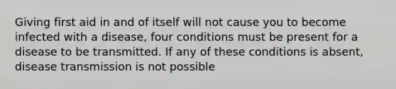 Giving first aid in and of itself will not cause you to become infected with a disease, four conditions must be present for a disease to be transmitted. If any of these conditions is absent, disease transmission is not possible