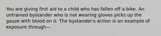 You are giving first aid to a child who has fallen off a bike. An untrained bystander who is not wearing gloves picks up the gauze with blood on it. The bystander's action is an example of exposure through—