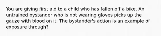 You are giving first aid to a child who has fallen off a bike. An untrained bystander who is not wearing gloves picks up the gauze with blood on it. The bystander's action is an example of exposure through?