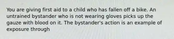 You are giving first aid to a child who has fallen off a bike. An untrained bystander who is not wearing gloves picks up the gauze with blood on it. The bystander's action is an example of exposure through