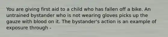 You are giving first aid to a child who has fallen off a bike. An untrained bystander who is not wearing gloves picks up the gauze with blood on it. The bystander's action is an example of exposure through -