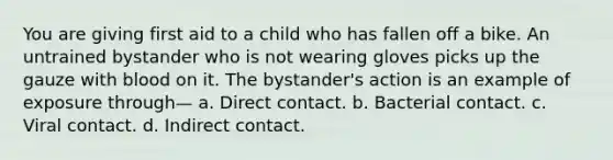 You are giving first aid to a child who has fallen off a bike. An untrained bystander who is not wearing gloves picks up the gauze with blood on it. The bystander's action is an example of exposure through— a. Direct contact. b. Bacterial contact. c. Viral contact. d. Indirect contact.