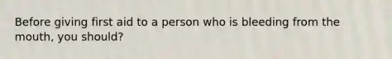 Before giving first aid to a person who is bleeding from the mouth, you should?