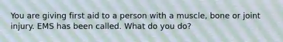 You are giving first aid to a person with a muscle, bone or joint injury. EMS has been called. What do you do?