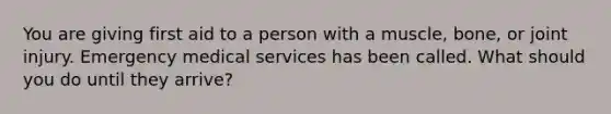 You are giving first aid to a person with a muscle, bone, or joint injury. Emergency medical services has been called. What should you do until they arrive?