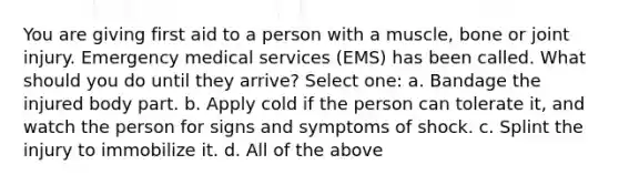 You are giving first aid to a person with a muscle, bone or joint injury. Emergency medical services (EMS) has been called. What should you do until they arrive? Select one: a. Bandage the injured body part. b. Apply cold if the person can tolerate it, and watch the person for signs and symptoms of shock. c. Splint the injury to immobilize it. d. All of the above