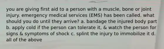 you are giving first aid to a person with a muscle, bone or joint injury. emergency medical services (EMS) has been called. what should you do until they arrive? a. bandage the injured body part b. apply cold if the person can tolerate it, & watch the person for signs & symptoms of shock c. splint the injury to immobilize it d. all of the above