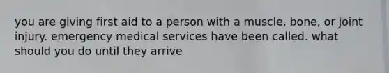 you are giving first aid to a person with a muscle, bone, or joint injury. emergency medical services have been called. what should you do until they arrive
