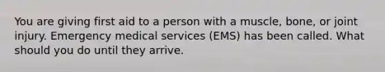 You are giving first aid to a person with a muscle, bone, or joint injury. Emergency medical services (EMS) has been called. What should you do until they arrive.