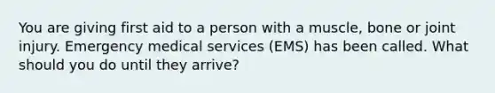 You are giving first aid to a person with a muscle, bone or joint injury. Emergency medical services (EMS) has been called. What should you do until they arrive?