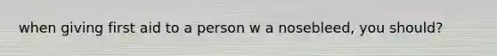 when giving first aid to a person w a nosebleed, you should?