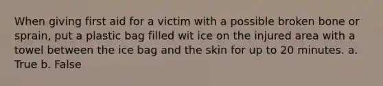 When giving first aid for a victim with a possible broken bone or sprain, put a plastic bag filled wit ice on the injured area with a towel between the ice bag and the skin for up to 20 minutes. a. True b. False