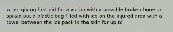 when giving first aid for a victim with a possible broken bone or sprain put a plastic bag filled with ice on the injured area with a towel between the ice pack in the skin for up to