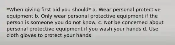 *When giving first aid you should* a. Wear personal protective equipment b. Only wear personal protective equipment if the person is someone you do not know. c. Not be concerned about personal protective equipment if you wash your hands d. Use cloth gloves to protect your hands