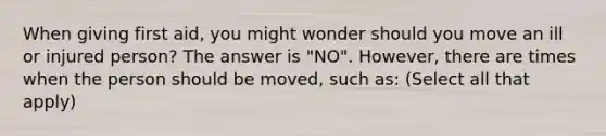 When giving first aid, you might wonder should you move an ill or injured person? The answer is "NO". However, there are times when the person should be moved, such as: (Select all that apply)