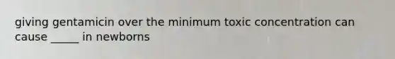 giving gentamicin over the minimum toxic concentration can cause _____ in newborns