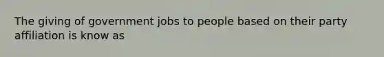 The giving of government jobs to people based on their party affiliation is know as