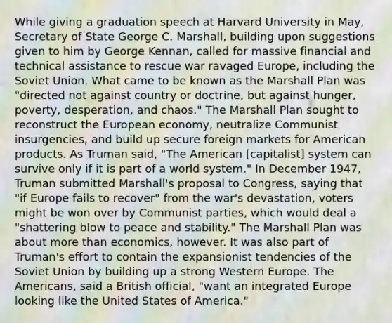 While giving a graduation speech at Harvard University in May, Secretary of State George C. Marshall, building upon suggestions given to him by George Kennan, called for massive financial and technical assistance to rescue war ravaged Europe, including the Soviet Union. What came to be known as the Marshall Plan was "directed not against country or doctrine, but against hunger, poverty, desperation, and chaos." The Marshall Plan sought to reconstruct the European economy, neutralize Communist insurgencies, and build up secure foreign markets for American products. As Truman said, "The American [capitalist] system can survive only if it is part of a world system." In December 1947, Truman submitted Marshall's proposal to Congress, saying that "if Europe fails to recover" from the war's devastation, voters might be won over by Communist parties, which would deal a "shattering blow to peace and stability." The Marshall Plan was about more than economics, however. It was also part of Truman's effort to contain the expansionist tendencies of the Soviet Union by building up a strong Western Europe. The Americans, said a British official, "want an integrated Europe looking like the United States of America."