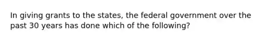 In giving grants to the states, the federal government over the past 30 years has done which of the following?