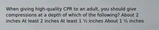 When giving high-quality CPR to an adult, you should give compressions at a depth of which of the following? About 2 inches At least 2 inches At least 1 ½ inches About 1 ½ inches