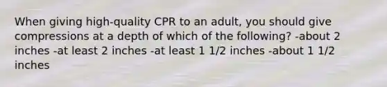 When giving high-quality CPR to an adult, you should give compressions at a depth of which of the following? -about 2 inches -at least 2 inches -at least 1 1/2 inches -about 1 1/2 inches