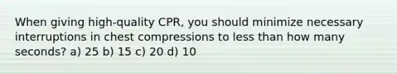 When giving high-quality CPR, you should minimize necessary interruptions in chest compressions to less than how many seconds? a) 25 b) 15 c) 20 d) 10