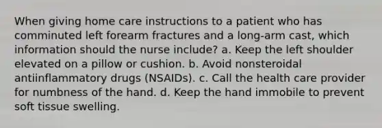 When giving home care instructions to a patient who has comminuted left forearm fractures and a long-arm cast, which information should the nurse include? a. Keep the left shoulder elevated on a pillow or cushion. b. Avoid nonsteroidal antiinflammatory drugs (NSAIDs). c. Call the health care provider for numbness of the hand. d. Keep the hand immobile to prevent soft tissue swelling.