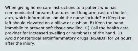 When giving home care instructions to a patient who has communicated forearm fractures and long-arm cast on the left arm, which information should the nurse include? A) Keep the left should elevated on a pillow or cushion. B) Keep the hand immobile to prevent soft tissue swelling. C) Call the health care provider for increased swelling or numbness of the hand. D) Avoid nonsteroidal antiinflammatory drugs (NSAIDs) for 24 hours after the injury.