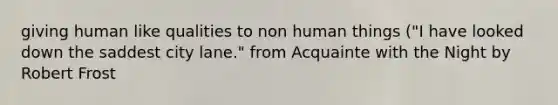 giving human like qualities to non human things ("I have looked down the saddest city lane." from Acquainte with the Night by Robert Frost