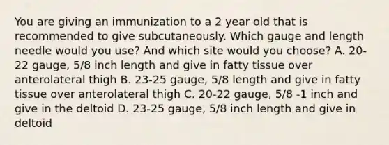 You are giving an immunization to a 2 year old that is recommended to give subcutaneously. Which gauge and length needle would you use? And which site would you choose? A. 20-22 gauge, 5/8 inch length and give in fatty tissue over anterolateral thigh B. 23-25 gauge, 5/8 length and give in fatty tissue over anterolateral thigh C. 20-22 gauge, 5/8 -1 inch and give in the deltoid D. 23-25 gauge, 5/8 inch length and give in deltoid