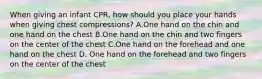 When giving an infant CPR, how should you place your hands when giving chest compressions? A.One hand on the chin and one hand on the chest B.One hand on the chin and two fingers on the center of the chest C.One hand on the forehead and one hand on the chest D. One hand on the forehead and two fingers on the center of the chest