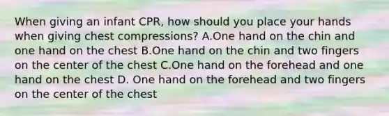 When giving an infant CPR, how should you place your hands when giving chest compressions? A.One hand on the chin and one hand on the chest B.One hand on the chin and two fingers on the center of the chest C.One hand on the forehead and one hand on the chest D. One hand on the forehead and two fingers on the center of the chest