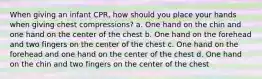 When giving an infant CPR, how should you place your hands when giving chest compressions? a. One hand on the chin and one hand on the center of the chest b. One hand on the forehead and two fingers on the center of the chest c. One hand on the forehead and one hand on the center of the chest d. One hand on the chin and two fingers on the center of the chest