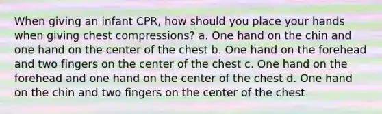 When giving an infant CPR, how should you place your hands when giving chest compressions? a. One hand on the chin and one hand on the center of the chest b. One hand on the forehead and two fingers on the center of the chest c. One hand on the forehead and one hand on the center of the chest d. One hand on the chin and two fingers on the center of the chest