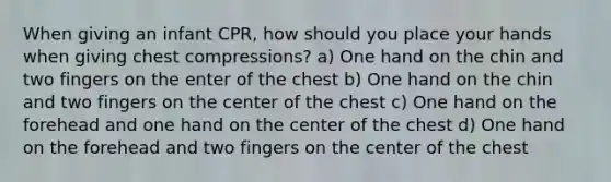 When giving an infant CPR, how should you place your hands when giving chest compressions? a) One hand on the chin and two fingers on the enter of the chest b) One hand on the chin and two fingers on the center of the chest c) One hand on the forehead and one hand on the center of the chest d) One hand on the forehead and two fingers on the center of the chest