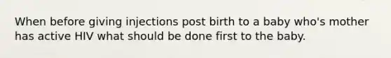 When before giving injections post birth to a baby who's mother has active HIV what should be done first to the baby.