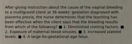 After giving instruction about the cause of the vaginal bleeding to a multigravid client at 36 weeks' gestation diagnosed with placenta previa, the nurse determines that the teaching has been effective when the client says that the bleeding results from which of the following? ■ 1. Diminished clotting factors. ■ 2. Exposure of maternal blood sinuses. ■ 3. Increased platelet levels. ■ 4. A large-for-gestational-age fetus.