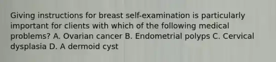 Giving instructions for breast self-examination is particularly important for clients with which of the following medical problems? A. Ovarian cancer B. Endometrial polyps C. Cervical dysplasia D. A dermoid cyst