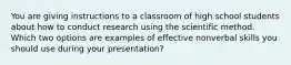 You are giving instructions to a classroom of high school students about how to conduct research using the scientific method. Which two options are examples of effective nonverbal skills you should use during your presentation?