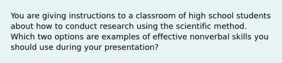 You are giving instructions to a classroom of high school students about how to conduct research using the scientific method. Which two options are examples of effective nonverbal skills you should use during your presentation?